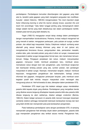 HAKIKAT IPA DAN PENDIDIKAN IPA


  pembelajaran. Pembelajaran kemudian dikembangkan dari gagasan yang telah
  ada itu, berakhir pada gagasan yang telah mengalami penguatan dan modifikasi.
  Ausubel (dalam Osborne, 1985:82) mengemukakan "the most important single
  factor influencing learning is what the learner already knows; ascertain this and
  teach him accordingly." Satu faktor tunggal penting yang mempengaruhi dalam
  belajar adalah hal-hal yang telah diketahuinya dan dalam pembelajaran bertitik-
  tolaklah pada hal-hal yang telah diketahui itu.

         Yager (1992:15) mengajukan empat tahap strategi dalam pembelajaran
  dengan memperhatikan konstruktivisme. Pertama, Invitasi meliputi mengamati hal
  yang menarik di sekitar, mengajukan pertanyaan, yaitu polutan air sungai, sumber
  polutan, dan akibat bagi masyarakat. Kedua, Eskplorasi meliputi: sumbang saran
  alternatif yang sesuai tentang informasi yang akan di cari (polusi air),
  mengobservasi fenomena khusus, pengumpulkan data, pemecahan masalah,
  analisis data, yaitu mencatat polutan yang ada di aliran air sungai, mewawancarai
  masyarakat di sekitar sungai menggunakan format isian, dan menentukan temuan-
  temuan. Ketiga, Pengajuan penjelasan dan solusi, meliputi: menyampaikan
  gagasan, menyusun model, membuat penjelasan baru, membuat solusi,
  memadukan solusi dengan teori dan pengalaman, yaitu memmbuat rangkuman
  dan kesimpulan tentang polutan yang ada, sumber polutan, dan pandangan
  masyarakat di sekitar sungai. Keempat, menentukan langkah, meliputi: membuat
  keputusan, menggunakan pengetahuan dan keterampilan, berbagi (share)
  informasi dan gagasan, mengajukan pertanyaan lanjutan, yaitu membuat saran
  kegiatan positif baik individu maupun masyarakat untuk mencegah atau
  mengurangi polusi air. Hal-hal tersebut di atas, diterapkan dalam pendekatan STS.

         Pendekatan STS dapat juga kita katakan sebagai upaya mendekatkan
  peserta didik kepada obyek yang dibahas. Pembelajaran yang menjadikan benda
  yang dibahas secara langsung dihadapkan kepada peserta didik atau peserta didik
  dibawa langsung ke alam sekitarnya, disebut sebagai onstention (Barnes,
  1982:23). Dalam belajar semacam ini peserta didik mencari hubungan kesamaan
  (similarity relation) sehingga memperoleh kelompok berdasarkan konsep dan teori
  yang telah dimiliki dan memperoleh pola-pola berdasarkan pengamatan.

         Pada hakikatnya pembelajaran sains dengan pendekatan STS, di samping
  memperoleh pengalaman fisik terhadap obyek dalam pembelajaran, peserta didik
  juga memperoleh pengalaman atau terlibat secara mental. Pengalaman fisik,




BAB II HAKIKAT IPA DAN PENDIDIKAN                                BERMUTU        45
                               IPA
 