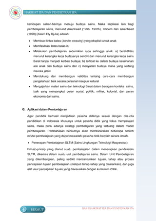 HAKIKAT IPA DAN PENDIDIKAN IPA


     kehidupan sehari-harinya menuju budaya sains. Maka implikasi lain bagi
     pembelajaran sains, menurut Aikenhead (1996, 1997b), Cobern dan Aikenhead
     (1998) (dalam Ely Djulia) adalah:

          Membuat lintas batas (border crossing) yang eksplisit untuk anak
          Memfasilitasi lintas batas itu
          Melakukan pembelajaran sedemikian rupa sehingga anak: a) beraktifitas
           menurut kerangka kerja budayanya sendiri dan menurut kerangka kerja sains
           Barat tanpa menjadi korban budaya; b) terlibat ke dalam budaya keseharian
           asli anak dan budaya sains dan c) menyadari budaya mana yang sedang
           mereka jalani
          Mendukung dan membangun validitas tentang cara-cara membangun
           pengetahuan baik secara personal maupun kultural
          Mengajarkan materi sains dan teknologi Barat dalam beragam konteks sains,
           baik yang menyangkut peran sosial, politik, militer, kolonial, dan peran
           ekonomis dari sains.



G. Aplikasi dalam Pembelajaran

     Agar pendidik berhasil menjadikan peserta didiknya sesuai dengan cita-cita
     pendidikan di Indonesia khusunya untuk peserta didik yang fokus mempelajari
     sains, maka perlu adanya strategi pembelajaran yang tertuang dalam model
     pembelajaran. Pembahasan berikutnya akan membicarakan beberapa contoh
     model pembelajaran yang dapat mewadahi peserta didik berpikir secara ilmiah.

      Penerapan Pembelajaran SLTM (Sains Lingkungan Teknologi Masyarakat)

     Prinsip-prinsip yang dianut suatu pembelajaran dalam menerapkan pendekatan
     SLTM, dikemas dalam suatu unit pembelajaran sains. Dalam Unit Pembelajaran
     yang dikembangkan, paling sedikit mencantumkan tujuan, tahap atau proses
     pencapaian tujuan pembelajaran (meliputi tahap-tahap yang disarankan), dan juga
     alat ukur pencapaian tujuan yang disesuaikan dengan kurikulum 2004.




48        BERMUTU                               BAB II HAKIKAT IPA DAN PENDIDIKAN IPA
 
