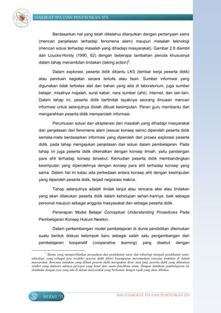 HAKIKAT IPA DAN PENDIDIKAN IPA


              Berdasarkan hal yang telah diketahui dilanjutkan dengan pertanyaan sains
     (mencari penjelasan terhadap fenomena alam) maupun masalah teknologi
     (mencari solusi terhadap masalah yang dihadapi masyarakat). Gambar 2.8 diambil
     dari Loucks-Horsly (1990, 62) dengan beberapa tambahan penulis khususnya
     dalam tahap menambilan tindakan (taking action)2.

              Dalam explorasi, peserta didik dibantu LKS (lembar kerja peserta didik)
     atau panduan kegiatan secara tertulis atau lisan. Sumber informasi yang
     digunakan tidak terbatas alat dan bahan yang ada di laboratorium, juga sumber
     belajar, misalnya majalah, surat kabar, nara sumber (ahli), internet, dan lain-lain.
     Dalam tahap ini, peserta didik bertindak layaknya seorang ilmuwan mencari
     informasi untuk selanjutnya diolah dibuat kesimpulan. Peran guru membantu dan
     mengarahkan peserta didik memperoleh informasi.

              Perumusan solusi dan eksplanasi dari masalah yang dihadapi masyarakat
     dan penjelasan dari fenomena alam (sesuai konsep sains) diperoleh peserta didik
     semata-mata berdasarkan informasi yang diperoleh dari proses explorasi peserta
     didik, pada tahap mengajukan penjelasan dan solusi dalam pembelajaran. Pada
     tahap ini juga peserta didik dikenalkan dengan konsep ilmiah, yaitu pandangan
     para ahli terhadap konsep tersebut. Kemudian peserta didik membandingkan
     kesimpulan yang diperolehnya dengan konsep para ahli terhadap konsep yang
     sama. Dalam hal ini kalau ada perbedaan antara konsep ahli dengan kesimpulan
     yang diperoleh peserta didik, terjadi negosiasi makna.

              Tahap selanjutnya adalah tindak lanjut atau rencana aksi atau tindakan
     yang akan dilakukan peserta didik dalam kehidupan sehari-harinya, baik sebagai
     personal maupun sebagai anggota masyasakat dan sebagai peserta didik.

              Penerapan Model Belajar Conceptual Understanding Prosedures Pada
     Pembelajaran Konsep Hukum Newton.

              Dalam perkembangan model pembelajaran di dunia pendidikan ditemukan
     suatu bentuk diskusi kelompok baru sebagai salah satu pengembangan dari
     pembelajaran         kooperatif      (cooperative        learning)      yang      disebut      dengan

         2
            Skema yang memperlihatkan perpaduan dua pendekatan sains dan teknologi menjadi pendekatan sains,
teknologi, yang sebagai fase terakhir peserta didik diberi kesempatan merumuskan rencana tindakan di dalam
masyarakat. Rencana tindakan yang dibuat peserta didik merupakan ikrar atau janji peserta didik yang dibuatnya
sendiri yang didasari adanya persepsi yang betul dari suatu fenoMena alam. Dengan demikian pembelajaran ini
didahului dengan isyu yang ada di dalam masyarakat yang berkaitan dengan topik yang akan dibahas.




50      BERMUTU                                            BAB II HAKIKAT IPA DAN PENDIDIKAN IPA
 
