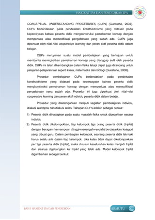 HAKIKAT IPA DAN PENDIDIKAN IPA


  CONCEPTUAL UNDERSTANDING PROCEDURES (CUPs) (Gunstone, 2002).
  CUPs berlandaskan pada pendekatan konstruktivisme yang didasari pada
  kepercayaan bahwa peserta didik mengkonstruksi pemahaman konsep dengan
  memperluas atau memodifikasi pengetahuan yang sudah ada. CUPs juga
  diperkuat oleh nilai-nilai cooperative learning dan peran aktif peserta didik dalam
  belajar.

             CUPs merupakan suatu model pembelajaran yang bertujuan untuk
  membantu meningkatkan pemahaman konsep yang dianggap sulit oleh peserta
  didik. CUPs ini telah dikembangkan dalam fisika tetapi dapat juga dirancang untuk
  pelajaran-pelajaran lain seperti kimia, matematika dan biologi (Gunstone, 2000).

             Prosedur    pembelajaran     CUPs     berlandaskan   pada     pendekatan
  konstruktivisme       yang   didasari   pada   kepercayaan   bahwa     peserta   didik
  mengkonstruksi pemahaman konsep dengan memperluas atau memodifikasi
  pengetahuan yang sudah ada. Prosedur ini juga diperkuat oleh nilai-nilai
  cooperative learning dan peran aktif individu peserta didik dalam belajar.

             Prosedur yang diketengahkan meliputi kegiatan pembelajaran individu,
  diskusi kelompok dan diskusi kelas. Tahapan CUPs adalah sebagai berikut:

  1) Peserta didik dihadapkan pada suatu masalah fisika untuk dipecahkan secara
     individu
  2) Peserta didik dikelompokkan, tiap kelompok tiga orang peserta didik (triplet)
     dengan beragam kemampuan (tinggi-menengah-rendah) berdasarkan kategori
     yang dibuat guru. Dalam pembagian kelompok, seorang peserta didik laki-laki
     harus selalu ada dalam tiap kelompok. Jika kelas tidak dapat dikelompokkan
     per tiga peserta didik (triplet), maka disusun keseluruhan kelas menjadi triplet
     dan sisanya digabungkan ke triplet yang telah ada. Model kelompok triplet
     digambarkan sebagai berikut:




BAB II HAKIKAT IPA DAN PENDIDIKAN                                   BERMUTU         51
                               IPA
 
