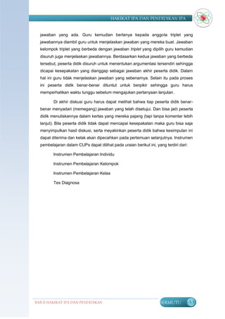 HAKIKAT IPA DAN PENDIDIKAN IPA


  jawaban yang ada. Guru kemudian bertanya kepada anggota triplet yang
  jawabannya diambil guru untuk menjelaskan jawaban yang mereka buat. Jawaban
  kelompok triplet yang berbeda dengan jawaban triplet yang dipilih guru kemudian
  disuruh juga menjelaskan jawabannya. Berdasarkan kedua jawaban yang berbeda
  tersebut, peserta didik disuruh untuk menentukan argumentasi tersendiri sehingga
  dicapai kesepakatan yang dianggap sebagai jawaban akhir peserta didik. Dalam
  hal ini guru tidak menjelaskan jawaban yang sebenarnya. Selain itu pada proses
  ini peserta didik benar-benar dituntut untuk berpikir sehingga guru harus
  memperhatikan waktu tunggu sebelum mengajukan pertanyaan lanjutan.

         Di akhir diskusi guru harus dapat melihat bahwa tiap peserta didik benar-
  benar menyadari (memegang) jawaban yang telah disetujui. Dan bisa jadi peserta
  didik menuliskannya dalam kertas yang mereka pajang (tapi tanpa komentar lebih
  lanjut). Bila peserta didik tidak dapat mencapai kesepakatan maka guru bisa saja
  menyimpulkan hasil diskusi, serta meyakinkan peserta didik bahwa kesimpulan ini
  dapat diterima dan kelak akan dipecahkan pada pertemuan selanjutnya. Instrumen
  pembelajaran dalam CUPs dapat dilihat pada uraian berikut ini, yang terdiri dari:

         Instrumen Pembelajaran Individu

         Instrumen Pembelajaran Kelompok

         Instrumen Pembelajaran Kelas

         Tes Diagnosa




BAB II HAKIKAT IPA DAN PENDIDIKAN                                  BERMUTU        53
                               IPA
 