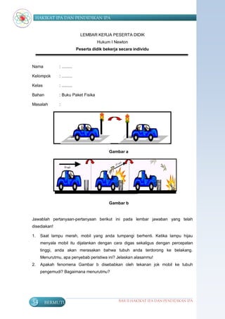 HAKIKAT IPA DAN PENDIDIKAN IPA


                              LEMBAR KERJA PESERTA DIDIK
                                      Hukum I Newton
                            Peserta didik bekerja secara individu



Nama          : .........

Kelompok      : .........

Kelas         : .........

Bahan         : Buku Paket Fisika

Masalah       :




                                            Gambar a                              B. G
                                                                                     a
                                                                                     m
                                                                                     b
                                                                                     a
                                                                                     r

                                                                                     a




                                            Gambar b                 A. G
                                                                         a
                                                                         m
                                                                         b
Jawablah pertanyaan-pertanyaan berikut ini pada lembar jawaban yang telaha
disediakan!                                                              r

1.   Saat lampu merah, mobil yang anda tumpangi berhenti. Ketika lampu hijaub
     menyala mobil itu dijalankan dengan cara digas sekaligus dengan percepatan
     tinggi, anda akan merasakan bahwa tubuh anda terdorong ke belakang.
     Menurutmu, apa penyebab peristiwa ini? Jelaskan alasanmu!
2.   Apakah fenomena Gambar b disebabkan oleh tekanan jok mobil ke tubuh
     pengemudi? Bagaimana menurutmu?




54      BERMUTU                                  BAB II HAKIKAT IPA DAN PENDIDIKAN IPA
 