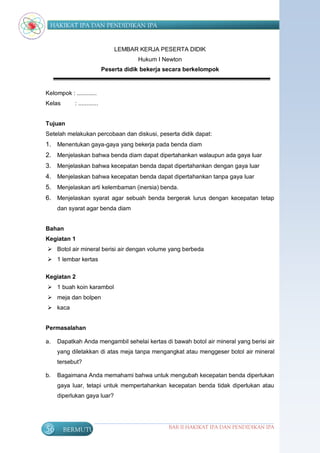 HAKIKAT IPA DAN PENDIDIKAN IPA


                                  LEMBAR KERJA PESERTA DIDIK
                                          Hukum I Newton
                              Peserta didik bekerja secara berkelompok



Kelompok : ............
Kelas        : ............


Tujuan
Setelah melakukan percobaan dan diskusi, peserta didik dapat:
1. Menentukan gaya-gaya yang bekerja pada benda diam
2. Menjelaskan bahwa benda diam dapat dipertahankan walaupun ada gaya luar
3. Menjelaskan bahwa kecepatan benda dapat dipertahankan dengan gaya luar
4. Menjelaskan bahwa kecepatan benda dapat dipertahankan tanpa gaya luar
5. Menjelaskan arti kelembaman (inersia) benda.
6. Menjelaskan syarat agar sebuah benda bergerak lurus dengan kecepatan tetap
     dan syarat agar benda diam


Bahan
Kegiatan 1
 Botol air mineral berisi air dengan volume yang berbeda
 1 lembar kertas

Kegiatan 2
 1 buah koin karambol
 meja dan bolpen
 kaca


Permasalahan

a.   Dapatkah Anda mengambil sehelai kertas di bawah botol air mineral yang berisi air
     yang diletakkan di atas meja tanpa mengangkat atau menggeser botol air mineral
     tersebut?

b.   Bagaimana Anda memahami bahwa untuk mengubah kecepatan benda diperlukan
     gaya luar, tetapi untuk mempertahankan kecepatan benda tidak diperlukan atau
     diperlukan gaya luar?




56      BERMUTU                                     BAB II HAKIKAT IPA DAN PENDIDIKAN IPA
 