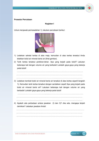 HAKIKAT IPA DAN PENDIDIKAN IPA




Prosedur Percobaan

                                        Kegiatan I


Untuk menjawab permasalahan 1), lakukan percobaan berikut:




1) Letakkan sehelai kertas di atas meja, kemudian di atas kertas tersebut Anda
   letakkan botol air mineral berisi air (lihat gambar).
2) Tarik kertas tersebut perlahan-lahan. Apa yang terjadi pada botol? Lakukan
   beberapa kali dengan volume air yang berbeda! Lukislah gaya-gaya yang bekerja
   pada botol!
   ………………………………………………………………………………………………
  ………………………………………………………………………………………………
  ………………………………………………………………………………………………
3) Letakkan kembali botol air mineral berisi air tersebut di atas kertas seperti langkah
   1). Kemudian tarik kertas tersebut dengan sentakkan cepat! Apa yang terjadi pada
   botol air mineral berisi air? Lakukan beberapa kali dengan volume air yang
   berbeda! Lukislah gaya-gaya yang bekerja pada botol!
    ………………………………………..........………………………………………………
  ………………………………………………………………………………………………
  ………………………………………………………………………………………………
4) Apakah ada perbedaan antara jawaban           2) dan 3)? Jika ada, mengapa terjadi
   demikian? Jelaskan jawaban Anda!
  …………………………………………………………………………………………………
  ………………………………………………………………………………………………
  ………………………………………………………………………………………………




 BAB II HAKIKAT IPA DAN PENDIDIKAN                                   BERMUTU        57
                                IPA
 