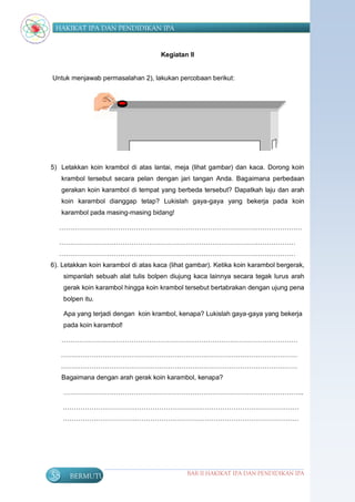 HAKIKAT IPA DAN PENDIDIKAN IPA


                                     Kegiatan II


Untuk menjawab permasalahan 2), lakukan percobaan berikut:




5) Letakkan koin krambol di atas lantai, meja (lihat gambar) dan kaca. Dorong koin
     krambol tersebut secara pelan dengan jari tangan Anda. Bagaimana perbedaan
     gerakan koin karambol di tempat yang berbeda tersebut? Dapatkah laju dan arah
     koin karambol dianggap tetap? Lukislah gaya-gaya yang bekerja pada koin
     karambol pada masing-masing bidang!

  …………………………………………………………………………………………………

  ………………………………………………………………………………………………
  ………………………………………………………………………………………………
6). Letakkan koin karambol di atas kaca (lihat gambar). Ketika koin karambol bergerak,
     simpanlah sebuah alat tulis bolpen diujung kaca lainnya secara tegak lurus arah
     gerak koin karambol hingga koin krambol tersebut bertabrakan dengan ujung pena
     bolpen itu.

     Apa yang terjadi dengan koin krambol, kenapa? Lukislah gaya-gaya yang bekerja
     pada koin karambol!

     ………………………………………………………………………………………………

     ………………………………………………………………………………………………
     ………………………………………………………………………………………………
     Bagaimana dengan arah gerak koin karambol, kenapa?

     ………………………………………………………………………………………………..

     ………………………………………………………………………………………………
     ………………………………………………………………………………………………




58     BERMUTU                                BAB II HAKIKAT IPA DAN PENDIDIKAN IPA
 