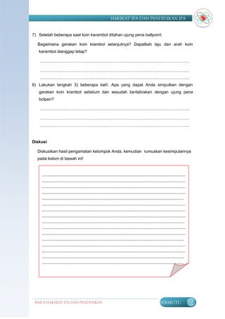 HAKIKAT IPA DAN PENDIDIKAN IPA


7) Setelah beberapa saat koin karambol ditahan ujung pena ballpoint:

  Bagaimana gerakan koin krambol selanjutnya? Dapatkah laju dan arah koin
   karambol dianggap tetap?

    ………………………………………………………………………………………………

    ………………………………………………………………………………………………
    ………………………………………………………………………………………………
8) Lakukan langkah 3) beberapa kali!. Apa yang dapat Anda simpulkan dengan
   gerakan koin krambol sebelum dan sesudah bertabrakan dengan ujung pena
   bolpen?

    ………………………………………………………………………………………………

    ………………………………………………………………………………………………
    ………………………………………………………………………………………………


Diskusi

  Diskusikan hasil pengamatan kelompok Anda, kemudian rumuskan kesimpulannya
  pada kolom di bawah ini!


     ……………………………………………………………………………………………………………………………………
     ……………………………………………………………………………………………………………………………………
     ……………………………………………………………………………………………………………………………………
     ……………………………………………………………………………………………………………………………………
     …………………………………………………………………………..…………………………………………………..…
     …………………………………………....………..……………………………………..……………………………………
     ……………………………………………………………………………………………………………………………………
     ……………………………………………………………………………………………………………………………………
     ………………………………………..……………..….……………………..………………………………………………
     ……………………………………………………………………………………………………………………………………
     ……………………………………………………………………………………………………………………………………
     …………………………………………………………..…….…….…………………………………………………………
     ……………………………………………………………………………………………………………………………………
     ……………………………………………………………………………………………………………………………………
     ………..……………………………………………..……………………..……………………………….…………………
     …………………….……………………………………………………………………………………………………………
     …………………………………………………………………………………………………………………………..………
     …………………………………………..………………………………………………………………………………………
     ………………………………………………………………………………………….……………………...




 BAB II HAKIKAT IPA DAN PENDIDIKAN                                BERMUTU   59
                                IPA
 