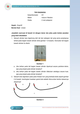 HAKIKAT IPA DAN PENDIDIKAN IPA


                                    TES DIAGNOSA
                           Kelas/Semester     : II/1
                           Materi             : Hukum I Newton
                           Waktu              : 2 Jam pelajaran


Aspek : Kognitif
Bentuk Soal : Uraian


Jawablah soal-soal di bawah ini dengan benar dan jelas pada lembar jawaban
yang telah disediakan
1. Sebuah silinder besi digantung oleh tali dan sebagian tali yang sama panjangnya
     terikat pada bagian bawah silinder (lihat gambar 1 di bawah). Kemudian tali bagian
     bawah silinder itu ditarik.




                                        Gambar 1
     a. Jika tarikan pada tali bagian bawah silinder diperkuat secara perlahan-lahan,
        apa yang terjadi pada silinder tersebut?
     b. Jika tarikan pada tali bagian bawah silinder dilakukan sekaligus secara kuat,
        apa yang terjadi pada silinder tersebut?
2. Sebuah bola digerakan pada pada lintasan licin yang berbeda-beda seperti gambar
     2 di bawah, bandingkan keadaan gerak bola setelah diluncurkan berikut alasannya
     alasannya!
                   a                                     b




                                    c



                                        Gambar 2




60      BERMUTU                                    BAB II HAKIKAT IPA DAN PENDIDIKAN IPA
 