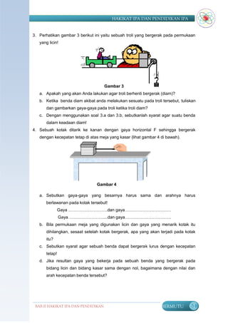 HAKIKAT IPA DAN PENDIDIKAN IPA


3. Perhatikan gambar 3 berikut ini yaitu sebuah troli yang bergerak pada permukaan
   yang licin!




                                      Gambar 3
   a. Apakah yang akan Anda lakukan agar troli berhenti bergerak (diam)?
   b. Ketika benda diam akibat anda melakukan sesuatu pada troli tersebut, tuliskan
       dan gambarkan gaya-gaya pada troli ketika troli diam?
   c. Dengan menggunakan soal 3.a dan 3.b, sebutkanlah syarat agar suatu benda
       dalam keadaan diam!
4. Sebuah kotak ditarik ke kanan dengan gaya horizontal F sehingga bergerak
   dengan kecepatan tetap di atas meja yang kasar (lihat gambar 4 di bawah).




                                 Gambar 4

   a. Sebutkan gaya-gaya yang besarnya harus sama dan arahnya harus
       berlawanan pada kotak tersebut!
                Gaya ……………………….dan gaya……………………………
                Gaya ……………………....dan gaya……………………………
   b. Bila permukaan meja yang digunakan licin dan gaya yang menarik kotak itu
       dihilangkan, sesaat setelah kotak bergerak, apa yang akan terjadi pada kotak
       itu?
   c. Sebutkan syarat agar sebuah benda dapat bergerak lurus dengan kecepatan
       tetap!
   d. Jika resultan gaya yang bekerja pada sebuah benda yang bergerak pada
       bidang licin dan bidang kasar sama dengan nol, bagaimana dengan nilai dan
       arah kecepatan benda tersebut?




 BAB II HAKIKAT IPA DAN PENDIDIKAN                                BERMUTU       61
                                IPA
 