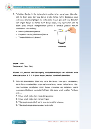 HAKIKAT IPA DAN PENDIDIKAN IPA


5. Perhatikan Gambar 5, jika kertas ditarik perlahan-lahan, uang logam tidak akan
     jatuh ke dalam gelas dan tetap berada di atas kertas. Hal ini disebabkan gaya
     perlawanan antara uang logam dan kertas sama dengan gaya tarik yang dilakukan
     oleh tangan. Tetapi, jika kertas ditarik dengan cepat, uang logam akan jatuh ke
     dalam gelas. Dengan memperhatikan gambar 5 tersebut, jelaskan menurut
     pemahaman Anda tentang :
     a. Inersia (kelembaman) benda!
     b. Penyebab Inersia (kelembaman) benda!
     c. Tuliskan isi Hukum 1 Newton!




                                                           Gambar 5




Aspek : Afektif
Bentuk soal : Skala Sikap


Pilihlah satu jawaban dan alasan yang paling benar dengan cara memberi tanda
silang (X) option A, B, C, D, pada lembar jawaban yang telah disediakan.


1. Ketika di persimpangan jalan yang padat kendaraan, Iman yang membonceng
     Martin harus menghentikan motornya karena lampu merah. Ketika lampu hijau,
     Iman bergegas menjalankan motor dengan menancap gas sekaligus, karena
     kendaraan di belakang pun sudah kelihatan tidak sabar untuk berjalan. Pendapat
     anda ….
     A. Setuju sebab motor akan melaju dengan cepat
     B. Setuju sebab motor akan menjadi ringan
     C. Tidak setuju sebab tubuh Martin akan terhentak ke belakang
     D. Tidak setuju sebab akan merusak mesin motor




62     BERMUTU                                BAB II HAKIKAT IPA DAN PENDIDIKAN IPA
 