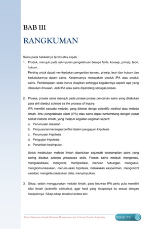 BAB III

RANGKUMAN
Sains pada hakikatnya terdiri atas aspek :
1. Produk, merujuk pada sekmpulan pengetahuan berupa fakta, konsep, prinsip, teori,
   hukum.
   Penting untuk dapat membedakan pengertian konsep, prinsip, teori dan hukum dan
   kedudukannya dalam sains. Kesemuanya merupakan produk IPA atau produk
   sains. Pembelajaran sains harus disajikan sehingga kegiatannya seperti apa yang
   dilakukan ilmuwan. Jadi IPA atau sains dipandang sebagai proses.


2. Proses, proses sains merujuk pada proses-proses pencarian sains yang dilakukan
   para ahli disebut science as the process of inquiry.
   IPA memiliki sesuatu metode, yang dikenal denga scientific method atau metode
   ilmiah. Ilmu pengetahuan Alam (IPA) atau sains dapat berkembang dengan pesat
   berkat metode ilmiah, yang meliputi kegiatan-kegiatan seperti:
   a. Perumusan masalah
   b. Penyusunan kerangka berfikir dalam pengajuan Hipotesis
   c. Perumusan Hipotesis
   d. Pengujian Hipotesis
   e. Penarikan kesimpulan

   Untuk melakukan metode ilmiah diperlukan sejumlah keterampilan sains yang
   sering disebut science processes skills. Proses sains meliputi mengemati,
   mengklasifikasi,        menginfer,      memprediksi,        mencari         hubungan,   mengukur,
   mengkomunikasikan, merumuskan hipotesis, melakukan eksperimen, mengontrol
   variabel, menginterpretasikan data, menyimpulkan.


3. Sikap, selain menggunakan metode ilmiah, para ilmuwan IPA perlu pula memiliki
   sifat ilmiah (scientific attittudes), agar hasil yang dicapainya itu sesuai dengan
   harapannya. Sikap-sikap tersebut antara lain:




Better Education through Reformed Management and Universal Teacher Upgrading        BERMUTU      65
 