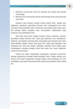 HAKIKAT IPA DAN PENDIDIKAN IPA


   c. Memahami prinsip-prinsip ilmiah dan teknologi yang bekerja pada alat-alat
       rumah tangga.
   d. Memahami dan menilai laporan-laporan perkembangan ilmiah yang ditulis pada
       mass media.

       Keyakinan yang dilandasi persepsi tentang hakikat Sains, sebagai pola,
keteraturan, kesimpulan, generalisasi fenomena alam mempengaruhi guru Sains
memahami hakikat pendidikan Sains. Pemahaman atau persepsi yang mumpuni guru
IPA terhadap hakikat pendidikan Sains memungkinkan melaksanakan tugas
profesional, yaitu pembelajaran Sains.

       Sains tidak hanya dilihat sebagai kumpulan konsep, penjelasan, deskripsi,
generalisasi tentang fenomena alam, tetapi juga keseluruhan cara, keingintahuan,
ketekunan, dan ketelitian seseorang dalam mengungkap suatu fenomena alam. Sains
dapat dikatakan sebagai sesuatu yang bebas nilai, artinya tidak dipengaruhi oleh
pandangan atau religi suatu bangsa. Sedangkan pendidikan Sains (segala upaya
membelajarkan seseorang terhadap Sains) tidak bebas nilai, masuk didalamnya
konsep nilai suatu bangsa.

       Perilaku guru dalam melaksanakan pembelajaran merupakan pencerminan
terhadap keyakinannya terhadap hakikat pendidikan Sains. Dengan demikian guru
dituntut untuk kreatif menggunakan berbagai strategi, model pendekatan dan teori
pembelajaran agar peserta didik dapat berpikir seperti yang diharapkan dalam hakikat
IPA.




BAB III RANGKUMAN                                                  BERMUTU       67
 