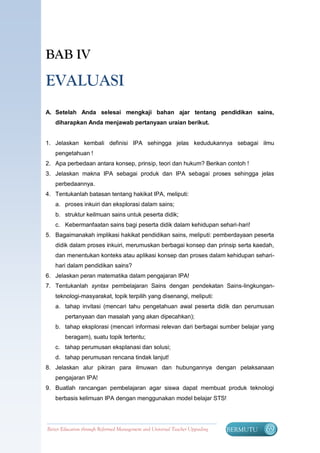 BAB IV

EVALUASI
A. Setelah Anda selesai mengkaji bahan ajar tentang pendidikan sains,
   diharapkan Anda menjawab pertanyaan uraian berikut.


1. Jelaskan kembali definisi IPA sehingga jelas kedudukannya sebagai ilmu
   pengetahuan !
2. Apa perbedaan antara konsep, prinsip, teori dan hukum? Berikan contoh !
3. Jelaskan makna IPA sebagai produk dan IPA sebagai proses sehingga jelas
   perbedaannya.
4. Tentukanlah batasan tentang hakikat IPA, meliputi:
   a. proses inkuiri dan eksplorasi dalam sains;
   b. struktur keilmuan sains untuk peserta didik;
   c. Kebermanfaatan sains bagi peserta didik dalam kehidupan sehari-hari!
5. Bagaimanakah implikasi hakikat pendidikan sains, meliputi: pemberdayaan peserta
   didik dalam proses inkuiri, merumuskan berbagai konsep dan prinsip serta kaedah,
   dan menentukan konteks atau aplikasi konsep dan proses dalam kehidupan sehari-
   hari dalam pendidikan sains?
6. Jelaskan peran matematika dalam pengajaran IPA!
7. Tentukanlah syntax pembelajaran Sains dengan pendekatan Sains-lingkungan-
   teknologi-masyarakat, topik terpilih yang disenangi, meliputi:
   a. tahap invitasi (mencari tahu pengetahuan awal peserta didik dan perumusan
        pertanyaan dan masalah yang akan dipecahkan);
   b. tahap eksplorasi (mencari informasi relevan dari berbagai sumber belajar yang
        beragam), suatu topik tertentu;
   c. tahap perumusan eksplanasi dan solusi;
   d. tahap perumusan rencana tindak lanjut!
8. Jelaskan alur pikiran para ilmuwan dan hubungannya dengan pelaksanaan
   pengajaran IPA!
9. Buatlah rancangan pembelajaran agar siswa dapat membuat produk teknologi
   berbasis kelimuan IPA dengan menggunakan model belajar STS!




Better Education through Reformed Management and Universal Teacher Upgrading   BERMUTU   69
 