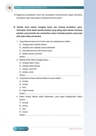 HAKIKAT IPA DAN PENDIDIKAN IPA


10. Bagaimana pendekatan inkuiri dan pendekatan konstruktivisme dapat membantu
     pembelaran agar siswa dapat memaknai fenomena alam?




B. Setelah Anda selesai mengkaji bahan ajar tentang pendidikan sains,
     diharapkan Anda dapat memilih jawaban yang paling tepat diantara keempat
     jawaban yang tersedia dan memberikan alasan terhadap jawaban yang anda
     pilih pada setiap saol berikut.

     1. Yang tidak termasuk ciri-ciri dari suatu ilmu pengetahuan adalah ....
        A. menggunakan metode tertentu
        B. dilakukan dan disajikan secara sistematik
        C. diuji kebenarannya oleh semua orang
        D. berlaku secara universal
        Alasan :................................................................................................................
     2. Metode ilmiah dalam penggunaanya ....
        A. terbatas dalam Fisika
        B. terbatas dalam Biologi
        C. berlaku untuk IPA
        D. berlaku umum
        Alasan :................................................................................................................
     3. Yang tidak termasuk hasil penelitian ilmuwan adalah ....
        A. konsep
        B. prinsip
        C. teori
        D. bagan konsep
        Alasan :................................................................................................................
     4. Dalam biologi dikenal istilah fotosintesis, yang dapat dikategorikan dalam
        bentuk ....
        A. konsep
        B. prinsip
        C. teori
        D. hukum
        Alasan :................................................................................................................




70     BERMUTU                                                                                          BAB IV EVALUASI
 
