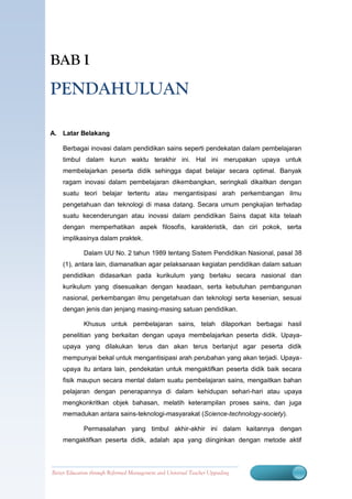 BAB I

PENDAHULUAN

A. Latar Belakang

    Berbagai inovasi dalam pendidikan sains seperti pendekatan dalam pembelajaran
    timbul dalam kurun waktu terakhir ini. Hal ini merupakan upaya untuk
    membelajarkan peserta didik sehingga dapat belajar secara optimal. Banyak
    ragam inovasi dalam pembelajaran dikembangkan, seringkali dikaitkan dengan
    suatu teori belajar tertentu atau mengantisipasi arah perkembangan ilmu
    pengetahuan dan teknologi di masa datang. Secara umum pengkajian terhadap
    suatu kecenderungan atau inovasi dalam pendidikan Sains dapat kita telaah
    dengan memperhatikan aspek filosofis, karakteristik, dan ciri pokok, serta
    implikasinya dalam praktek.

             Dalam UU No. 2 tahun 1989 tentang Sistem Pendidikan Nasional, pasal 38
    (1), antara lain, diamanatkan agar pelaksanaan kegiatan pendidikan dalam satuan
    pendidikan didasarkan pada kurikulum yang berlaku secara nasional dan
    kurikulum yang disesuaikan dengan keadaan, serta kebutuhan pembangunan
    nasional, perkembangan ilmu pengetahuan dan teknologi serta kesenian, sesuai
    dengan jenis dan jenjang masing-masing satuan pendidikan.

             Khusus untuk pembelajaran sains, telah dilaporkan berbagai hasil
    penelitian yang berkaitan dengan upaya membelajarkan peserta didik. Upaya-
    upaya yang dilakukan terus dan akan terus berlanjut agar peserta didik
    mempunyai bekal untuk mengantisipasi arah perubahan yang akan terjadi. Upaya-
    upaya itu antara lain, pendekatan untuk mengaktifkan peserta didik baik secara
    fisik maupun secara mental dalam suatu pembelajaran sains, mengaitkan bahan
    pelajaran dengan penerapannya di dalam kehidupan sehari-hari atau upaya
    mengkonkritkan objek bahasan, melatih keterampilan proses sains, dan juga
    memadukan antara sains-teknologi-masyarakat (Science-technology-society).

             Permasalahan yang timbul akhir-akhir ini dalam kaitannya dengan
    mengaktifkan peserta didik, adalah apa yang diinginkan dengan metode aktif



Better Education through Reformed Management1 Universal Teacher Upgrading
                           BERMUTU          and
 