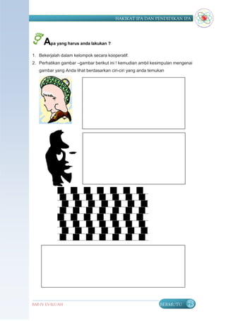 HAKIKAT IPA DAN PENDIDIKAN IPA




     Apa yang harus anda lakukan ?
1. Bekerjalah dalam kelompok secara kooperatif.
2. Perhatikan gambar –gambar berikut ini ! kemudian ambil kesimpulan mengenai
   gambar yang Anda lihat berdasarkan ciri-ciri yang anda temukan




BAB IV EVALUASI                                               BERMUTU     75
 