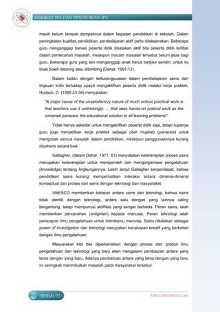 HAKIKAT IPA DAN PENDIDIKAN IPA


     masih belum tampak dampaknya dalam kegiatan pendidikan di sekolah. Dalam
     peningkatan kualitas pendidikan, pembelajaran aktif perlu dilaksanakan. Beberapa
     guru menganggap bahwa peserta didik dikatakan aktif bila peserta didik terlibat
     dalam pemecahan masalah, meskipun macam masalah tersebut belum jelas bagi
     guru. Beberapa guru yang lain menganggap anak harus berpikir sendiri, untuk itu
     tidak boleh ditolong atau dibimbing (Dahar, 1991:12).

            Dalam kaitan dengan kekurangpuasan dalam pembelajaran sains dan
     tinjauan kritis terhadap upaya mengaktifkan peserta didik melalui kerja praktek,
     Hudson, D. (1990:33-34) menyatakan:

        "A major cause of the unsatisfactory nature of much school practical work is
        that teachers use it unthinkingly. ... that sees hands-on pratical work as the
        universal panacea, the educational solution to all learning problems".

            Tidak hanya sekedar untuk mengaktifkan peserta didik saja, tetapi rupanya
     guru juga menjadikan kerja praktek sebagai obat mujarab (panacea) untuk
     mengobati semua masalah dalam pendidikan, meskipun penggunaannya kurang
     dipahami secara baik.

            Gallagher, (dalam Dahar, 1971: 61) menyatakan keterampilan proses sains
     merupakan keterampilan untuk memperoleh dan mengorganisasi pengetahuan
     (knowledge) tentang lingkungannya. Lebih lanjut Gallagher berpendapat, bahwa
     pendidikan sains kurang memperhatikan interaksi antara             dimensi-dimensi
     konseptual dan proses dari sains dengan teknologi dan masyarakat.

            UNESCO memberikan batasan antara sains dan teknologi, bahwa sains
     tidak identik dengan teknologi, antara satu dengan yang lainnya saling
     bergantung, tetapi mempunyai aktifitas yang sangat berbeda. Peran sains, ialah
     memberikan pencerahan (enlighten) kepada manusia. Peran teknologi ialah
     penerapan ilmu pengetahuan untuk membantu manusia. Sains dikatakan sebagai
     power of investigation dan teknologi merupakan kecakapan kreatif yang berkaitan
     dengan ilmu pengetahuan.

            Masyarakat kita bila diperkenalkan dengan proses dan produk ilmu
     pengetahuan dan teknologi yang baru akan mengalami pembauran antara yang
     lama dengan yang baru. Adanya pembaruan antara yang lama dengan yang baru
     ini seringkali menimbulkan masalah pada masyarakat tersebut.




2     BERMUTU                                                      BAB I PENDAHULUAN
 