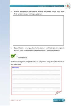 HAKIKAT IPA DAN PENDIDIKAN IPA


b.    Buatlah penggolongan dari gambar tersebut berdasarkan ciri-ciri yang dapat
      Anda gunakan sebagai kriteria penggolongan.




c.    Setelah hasilmu terkumpul, bandingkan dengan hasil kelompok lain. Apakah
      kira-kira sama? Bila berbeda, apa perbedaannya? mengapa demikian?




        Tindak Lanjut:
Berdasarkan kegiatan yang Anda lakukan, Bagaimana langkah-langkah klasifikasi
dari suatu objek

     Kesimpiulan
     ………………………………………………………………………………………………………………
     ………………………………………………………………………………………………………………
     ………………………………………………………………………………………………………………
     ………………………………………………………………………………………………………………
     ………………………………………………………………………………………………………………
     ………………………………………………..…………………………………………………..…………
     …………………………………....………..……………………………………..…………………………
     ………………………………………………………………………………………………………………
     ………………………………………………………………………………………………………………
     ……………………………………………………………………………………………..……………..….
     ……………………..…………………………………………………………………………………………
     ………………………………………………………………………………………………………………
     ………………………………………………………………………………………………………………
     …………………………………………………………..…….…….………………………………………
     ………………………………………………………………………………………………………………
     ………………………………………………………………………………………………………………
     ……………………………………………………………………..…………………………………………
     …..……………………..……………………………….……………………………………….……………
     ………………………………………………………………………………………………………………
     …………………………………………………………………………………………………………..……
     ……………………………………………..…………………………………………………………………
     ……………………………………………………………………………………………………………….
     ……………………...

BAB IV EVALUASI                                                BERMUTU       83
 