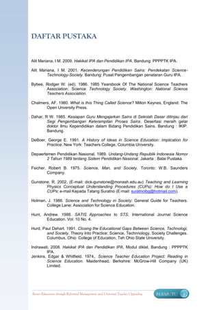 DAFTAR PUSTAKA


Alit Mariana, I M. 2009. Hakikat IPA dan Pendidikan IPA. Bandung: PPPPTK IPA.

Alit Mariana, I M. 2001. Kecenderungan Pendidikan Sains: Pendekatan Science-
         Technology-Society. Bandung: Pusat Pengembangan penataran Guru IPA.

Bybee, Rodger W. (ed). 1986. 1985 Yearsbook Of The National Science Teachers
       Association: Science Technology Society. Washington: National Science
       Teachers Association.

Chalmers, AF. 1980. What is this Thing Called Science? Milton Keynes, England: The
       Open Unversity Press.

Dahar, R W. 1985. Kesiapan Guru Mengajarkan Sains di Sekolah Dasar ditinjau dari
        Segi Pengembangan Keterampilan Proses Sains. Desertasi meraih gelar
        doktor Ilmu Kependidikan dalam Bidang Pendidikan Sains. Bandung : IKIP.
        Bandung.

DeBoer, George E. 1991. A History of Ideas in Science Education: Implication for
       Practice. New York: Teachers College, Columbia University.

Depaertemen Pendidikan Nasional. 1989. Undang-Undang Republik Indonesia Nomor
        2 Tahun 1989 tentang Sistem Pendidikan Nasional. Jakarta : Balai Pustaka.

Fsicher, Robert B. 1975. Science, Man, and Society. Toronto: W.B. Saunders
        Company.

Gunstone, R. 2002, (E-mail: dick-gunstone@monash.edu.au) Teaching and Learning
       Physics Conceptual Understanding Procedures (CUPs): How do I Use a
       CUPs; e-mail Kepada Tatang Suratno (E-mail: suratnolbg@hotmail.com).

Holman, J. 1986. Science and Technology in Society: General Guide for Teachers.
       College Lane: Association for Science Education.

Hunt, Andrew. 1988. SATIS Approaches to STS. International Journal Science
       Education. Vol. 10 No. 4.

Hurd, Paul Dehart. 1991. Closing the Educational Gaps Between Science, Technologi,
        and Society. Theory Into Practice: Science, Technnology, Society Challenges.
        Columbus, Ohio: College of Education, Teh Ohio State University.

Indrawati, 2008. Hakikat IPA dan Pendidikan IPA, Modul diklat. Bandung : PPPPTK
        IPA.
Jenkins, Edgar & Whitfield. 1974,. Science Teacher Education Project: Reading in
        Science Education. Maidenhead, Berkshire: McGrow-Hill Company (UK)
        Limited.




Better Education through Reformed Management and Universal Teacher Upgrading   BERMUTU   87
 