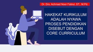 HAKEKAT KURIKULUM
ADALAH NYAWA
PROSES PENDIDIKAN
DISEBUT DENGAN
CORE CURRICULUM
Dr. Drs. Achmad Noor Fatirul, ST., M.Pd.
 