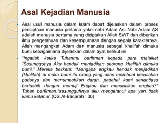 Asal Kejadian Manusia
 Asal usul manusia dalam Islam dapat dijelaskan dalam proses
penciptaan manusia pertama yakni nabi Adam As. Nabi Adam AS
adalah manusia pertama yang diciptakan Allah SWT dan diberikan
ilmu pengetahuan dan kesempurnaan dengan segala karakternya.
Allah mengangkat Adam dan manusia sebagai khalifah dimuka
bumi sebagaimana dijelaskan dalam ayat berikut ini
 “Ingatlah ketika Tuhanmu berfirman kepada para malaikat
“Sesungguhya Aku hendak menjadikan seorang khalifah dimuka
bumi.” Mereka berkata: “Mengapa engkau hendak menjadikan
(khalifah) di muka bumi itu orang yang akan membuat kerusakan
padanya dan menumpahkan darah, padahal kami senantiasa
bertasbih dengan memuji Engkau dan mensucikan engkau?”
Tuhan berfirman:”sesungguhnya aku mengetahui apa yan tidak
kamu ketahui”.(QS.Al-Baqarah : 30)
 