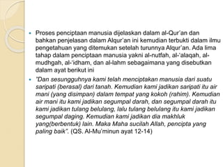  Proses penciptaan manusia dijelaskan dalam al-Qur’an dan
bahkan penjelasan dalam Alqur’an ini kemudian terbukti dalam ilmu
pengetahuan yang ditemukan setelah turunnya Alqur’an. Ada lima
tahap dalam penciptaan manusia yakni al-nutfah, al-‘alaqah, al-
mudhgah, al-‘idham, dan al-lahm sebagaimana yang disebutkan
dalam ayat berikut ini
 ”Dan sesungguhnya kami telah menciptakan manusia dari suatu
saripati (berasal) dari tanah. Kemudian kami jadikan saripati itu air
mani (yang disimpan) dalam tempat yang kokoh (rahim). Kemudian
air mani itu kami jadikan segumpal darah, dan segumpal darah itu
kami jadikan tulang belulang, lalu tulang belulang itu kami jadikan
segumpal daging. Kemudian kami jadikan dia makhluk
yang(berbentuk) lain. Maka Maha sucilah Allah, pencipta yang
paling baik”. (QS. Al-Mu’minun ayat 12-14)
 