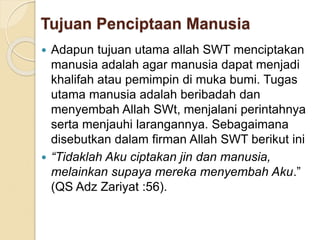 Tujuan Penciptaan Manusia
 Adapun tujuan utama allah SWT menciptakan
manusia adalah agar manusia dapat menjadi
khalifah atau pemimpin di muka bumi. Tugas
utama manusia adalah beribadah dan
menyembah Allah SWt, menjalani perintahnya
serta menjauhi larangannya. Sebagaimana
disebutkan dalam firman Allah SWT berikut ini
 “Tidaklah Aku ciptakan jin dan manusia,
melainkan supaya mereka menyembah Aku.”
(QS Adz Zariyat :56).
 