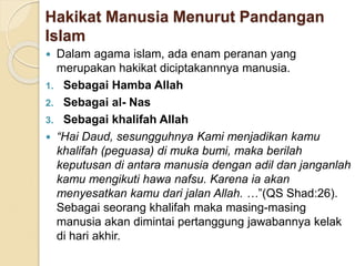 Hakikat Manusia Menurut Pandangan
Islam
 Dalam agama islam, ada enam peranan yang
merupakan hakikat diciptakannnya manusia.
1. Sebagai Hamba Allah
2. Sebagai al- Nas
3. Sebagai khalifah Allah
 “Hai Daud, sesungguhnya Kami menjadikan kamu
khalifah (peguasa) di muka bumi, maka berilah
keputusan di antara manusia dengan adil dan janganlah
kamu mengikuti hawa nafsu. Karena ia akan
menyesatkan kamu dari jalan Allah. …”(QS Shad:26).
Sebagai seorang khalifah maka masing-masing
manusia akan dimintai pertanggung jawabannya kelak
di hari akhir.
 