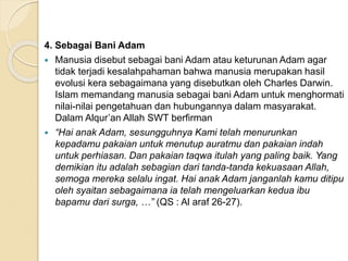4. Sebagai Bani Adam
 Manusia disebut sebagai bani Adam atau keturunan Adam agar
tidak terjadi kesalahpahaman bahwa manusia merupakan hasil
evolusi kera sebagaimana yang disebutkan oleh Charles Darwin.
Islam memandang manusia sebagai bani Adam untuk menghormati
nilai-nilai pengetahuan dan hubungannya dalam masyarakat.
Dalam Alqur’an Allah SWT berfirman
 “Hai anak Adam, sesungguhnya Kami telah menurunkan
kepadamu pakaian untuk menutup auratmu dan pakaian indah
untuk perhiasan. Dan pakaian taqwa itulah yang paling baik. Yang
demikian itu adalah sebagian dari tanda-tanda kekuasaan Allah,
semoga mereka selalu ingat. Hai anak Adam janganlah kamu ditipu
oleh syaitan sebagaimana ia telah mengeluarkan kedua ibu
bapamu dari surga, …” (QS : Al araf 26-27).
 