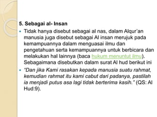 5. Sebagai al- Insan
 Tidak hanya disebut sebagai al nas, dalam Alqur’an
manusia juga disebut sebagai Al insan merujuk pada
kemampuannya dalam menguasai ilmu dan
pengetahuan serta kemampuannya untuk berbicara dan
melakukan hal lainnya (baca hukum menuntut ilmu).
Sebagaimana disebutkan dalam surat Al hud berikut ini
 “Dan jika Kami rasakan kepada manusia suatu rahmat,
kemudian rahmat itu kami cabut dari padanya, pastilah
ia menjadi putus asa lagi tidak berterima kasih.” (QS: Al
Hud:9).
 
