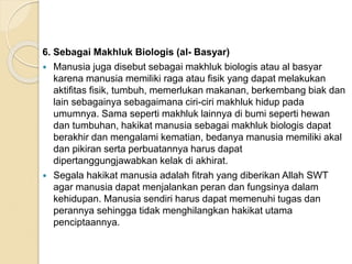 6. Sebagai Makhluk Biologis (al- Basyar)
 Manusia juga disebut sebagai makhluk biologis atau al basyar
karena manusia memiliki raga atau fisik yang dapat melakukan
aktifitas fisik, tumbuh, memerlukan makanan, berkembang biak dan
lain sebagainya sebagaimana ciri-ciri makhluk hidup pada
umumnya. Sama seperti makhluk lainnya di bumi seperti hewan
dan tumbuhan, hakikat manusia sebagai makhluk biologis dapat
berakhir dan mengalami kematian, bedanya manusia memiliki akal
dan pikiran serta perbuatannya harus dapat
dipertanggungjawabkan kelak di akhirat.
 Segala hakikat manusia adalah fitrah yang diberikan Allah SWT
agar manusia dapat menjalankan peran dan fungsinya dalam
kehidupan. Manusia sendiri harus dapat memenuhi tugas dan
perannya sehingga tidak menghilangkan hakikat utama
penciptaannya.
 