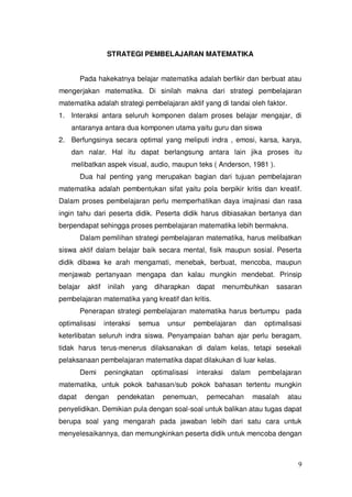 9
STRATEGI PEMBELAJARAN MATEMATIKA
Pada hakekatnya belajar matematika adalah berfikir dan berbuat atau
mengerjakan matematika. Di sinilah makna dari strategi pembelajaran
matematika adalah strategi pembelajaran aktif yang di tandai oleh faktor.
1. Interaksi antara seluruh komponen dalam proses belajar mengajar, di
antaranya antara dua komponen utama yaitu guru dan siswa
2. Berfungsinya secara optimal yang meliputi indra , emosi, karsa, karya,
dan nalar. Hal itu dapat berlangsung antara lain jika proses itu
melibatkan aspek visual, audio, maupun teks ( Anderson, 1981 ).
Dua hal penting yang merupakan bagian dari tujuan pembelajaran
matematika adalah pembentukan sifat yaitu pola berpikir kritis dan kreatif.
Dalam proses pembelajaran perlu memperhatikan daya imajinasi dan rasa
ingin tahu dari peserta didik. Peserta didik harus dibiasakan bertanya dan
berpendapat sehingga proses pembelajaran matematika lebih bermakna.
Dalam pemilihan strategi pembelajaran matematika, harus melibatkan
siswa aktif dalam belajar baik secara mental, fisik maupun sosial. Peserta
didik dibawa ke arah mengamati, menebak, berbuat, mencoba, maupun
menjawab pertanyaan mengapa dan kalau mungkin mendebat. Prinsip
belajar aktif inilah yang diharapkan dapat menumbuhkan sasaran
pembelajaran matematika yang kreatif dan kritis.
Penerapan strategi pembelajaran matematika harus bertumpu pada
optimalisasi interaksi semua unsur pembelajaran dan optimalisasi
keterlibatan seluruh indra siswa. Penyampaian bahan ajar perlu beragam,
tidak harus terus-menerus dilaksanakan di dalam kelas, tetapi sesekali
pelaksanaan pembelajaran matematika dapat dilakukan di luar kelas.
Demi peningkatan optimalisasi interaksi dalam pembelajaran
matematika, untuk pokok bahasan/sub pokok bahasan tertentu mungkin
dapat dengan pendekatan penemuan, pemecahan masalah atau
penyelidikan. Demikian pula dengan soal-soal untuk balikan atau tugas dapat
berupa soal yang mengarah pada jawaban lebih dari satu cara untuk
menyelesaikannya, dan memungkinkan peserta didik untuk mencoba dengan
 