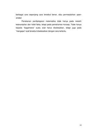 10
berbagai cara sepanjang cara tersebut benar, atau permasalahan open-
ended.
Penekanan pembelajaran matematika tidak hanya pada melatih
keterampilan dan hafal fakta, tetapi pada pemahaman konsep. Tidak hanya
kepada “bagaimana” suatu soal harus diselesaikan, tetapi juga pada
“mengapa” soal tersebut diselesaikan dengan cara tertentu.
 