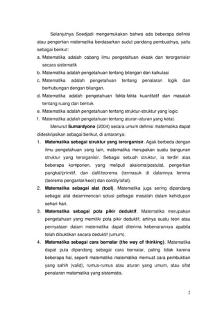 2
Selanjutnya Soedjadi mengemukakan bahwa ada beberapa definisi
atau pengertian matematika berdasarkan sudut pandang pembuatnya, yaitu
sebagai berikut:
a. Matematika adalah cabang ilmu pengetahuan eksak dan terorganisisr
secara sistematik
b. Matematika adalah pengetahuan tentang bilangan dan kalkulasi
c. Matematika adalah pengetahuan tentang penalaran logik dan
berhubungan dengan bilangan.
d. Matematika adalah pengetahuan fakta-fakta kuantitatif dan masalah
tentang ruang dan bentuk.
e. Matematika adalah pengetahuan tentang struktur-struktur yang logic
f. Matematika adalah pengetahuan tentang aturan-aturan yang ketat.
Menurut Sumardyono (2004) secara umum definisi matematika dapat
dideskripsikan sebagai berikut, di antaranya:
1. Matematika sebagai struktur yang terorganisir. Agak berbeda dengan
ilmu pengetahuan yang lain, matematika merupakan suatu bangunan
struktur yang terorganisir. Sebagai sebuah struktur, ia terdiri atas
beberapa komponen, yang meliputi aksioma/postulat, pengertian
pangkal/primitif, dan dalil/teorema (termasuk di dalamnya lemma
(teorema pengantar/kecil) dan corolly/sifat).
2. Matematika sebagai alat (tool). Matematika juga sering dipandang
sebagai alat dalammencari solusi pelbagai masalah dalam kehidupan
sehari-hari.
3. Matematika sebagai pola pikir deduktif. Matematika merupakan
pengetahuan yang memiliki pola pikir deduktif, artinya suatu teori atau
pernyataan dalam matematika dapat diterima kebenarannya apabila
telah dibuktikan secara deduktif (umum).
4. Matematika sebagai cara bernalar (the way of thinking). Matematika
dapat pula dipandang sebagai cara bernalar, paling tidak karena
beberapa hal, seperti matematika matematika memuat cara pembuktian
yang sahih (valid), rumus-rumus atau aturan yang umum, atau sifat
penalaran matematika yang sistematis.
 