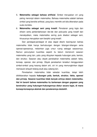 3
5. Matematika sebagai bahasa artifisial. Simbol merupakan ciri yang
paling menonjol dalam matematika. Bahasa matematika adalah bahasa
simbol yang bersifat artifisial, yang baru memiliki arti bila dikenakan pada
suatu konteks.
6. Matematika sebagai seni yang kreatif. Penalaran yang logis dan
efisien serta perbendaharaan ide-ide dan pola-pola yang kreatif dan
menakjubkan, maka matematika sering pula disebut sebagai seni,
khususnya merupakan seni berpikir yang kreatif.
Dari pendapat-pendapat di atas dapat ditarik kesimpulan bahwa
matematika tidak hanya berhubungan dengan bilangan-bilangan serta
operasi-operasinya, melainkan juga unsur ruang sebagai sasarannya.
Namun penunjukan kuantitas seperti itu belum memenuhi sasaran
matematika yang lain, yaitu yang ditujukan kepada hubungan pola, bentuk,
dan struktur. Sasaran atau obyek penelaahan matematika adalah fakta,
konsep, operasi, dan prinsip. Obyek penelaahan tersebut menggunakan
simbol-simbol yang kosong dalam arti, ciri ini yang memungkinkan dapat
memasuki wilayah bidang studi atau cabang lain.
Penelaahan matematika tidak sekedar kuantitas, tetapi lebih
dititikberatkan kepada hubungan pola, bentuk, struktur, fakta, operasi
dan prinsip. Sasaran kuantitas tidak banyak artinya dalam matematika.
Hal ini berarti bahwa matematika itu berkenaan dengan gagasan yang
berstruktur yang hubungan-hubungannya diatur secara logis, di mana
konsep-konsepnya abstrak dan penalarannya deduktif.
 