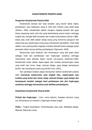 4
KARAKTERISTIK PESERTA DIDIK
Pengertian Karakteristik Peserta Didik
Karakteristik berasal dari kata karakter yang berarti tabiat watak,
pembawaan, atau kebiasaan yang di miliki oleh individu yang relatif tetap
(Dahlan, 1994). Karakteristik adalah mengacu kepada karakter dan gaya
hidup seseorang serta nilai-nilai yang berkembang secara teratur sehingga
tingkah laku menjadi lebih konsisten dan mudah di perhatikan.(Usman,1989)
Siswa atau anak didik adalah setiap orang yang menerima pengaruh dari
seseorang atau sekelompok orang yang menjalankan pendidikan. Anak didik
adalah unsur penting dalam kegiatan interaksi edukatif karena sebagai pokok
persoalan dalam semua aktifitas pembelajaran (Djamarah, 2000)
Keseluruhan pola kelakuan dan kemampuan yang ada pada siswa
sebagai hasil dari pembawaan dari lingkungan sosialnya sehingga
menentukan pola aktivitas dalam meraih cita-citanya (Sudirman,1990).
Karakteristik siswa adalah aspek-aspek atau kualitas perseorangan siswa
yang terdiri dari minat, sikap, motivasi belajar, gaya belajar kemampuan
berfikir, dan kemampuan awal yang dimiliki (Uno, 2007).
Dari pendapat tersebut dapat disimpulkan bahwa karakteristik peserta
didik mencakup keseluruhan pola tingkah laku, aspek-aspek atau
kualitas yang terdiri dari minat, sikap, motivasi belajar, gaya belajar dan
kemampuan berpikir sebagai hasil pembawaan dan dari lingkungan
sosialnya sehingga menentukan pola aktifitas pembelajaran.
Kalasifikasi Karakteristik Peserta Didik
Pribadi dan lingkungan : Umur, Jenis kelamin, Keadaan ekonomi orang
tua, Kemampuan pra sekolah, Lingkungan tempat tinggal
Psikis : Tingkat Kecerdasan, Perkembangan jiwa anak, Modalitas belajar,
Motivasi, Bakat dan minat.
 