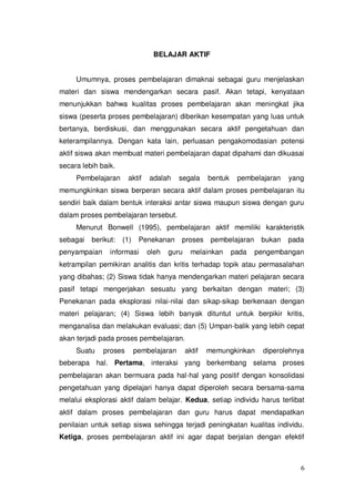6
BELAJAR AKTIF
Umumnya, proses pembelajaran dimaknai sebagai guru menjelaskan
materi dan siswa mendengarkan secara pasif. Akan tetapi, kenyataan
menunjukkan bahwa kualitas proses pembelajaran akan meningkat jika
siswa (peserta proses pembelajaran) diberikan kesempatan yang luas untuk
bertanya, berdiskusi, dan menggunakan secara aktif pengetahuan dan
keterampilannya. Dengan kata lain, perluasan pengakomodasian potensi
aktif siswa akan membuat materi pembelajaran dapat dipahami dan dikuasai
secara lebih baik.
Pembelajaran aktif adalah segala bentuk pembelajaran yang
memungkinkan siswa berperan secara aktif dalam proses pembelajaran itu
sendiri baik dalam bentuk interaksi antar siswa maupun siswa dengan guru
dalam proses pembelajaran tersebut.
Menurut Bonwell (1995), pembelajaran aktif memiliki karakteristik
sebagai berikut: (1) Penekanan proses pembelajaran bukan pada
penyampaian informasi oleh guru melainkan pada pengembangan
ketrampilan pemikiran analitis dan kritis terhadap topik atau permasalahan
yang dibahas; (2) Siswa tidak hanya mendengarkan materi pelajaran secara
pasif tetapi mengerjakan sesuatu yang berkaitan dengan materi; (3)
Penekanan pada eksplorasi nilai-nilai dan sikap-sikap berkenaan dengan
materi pelajaran; (4) Siswa lebih banyak dituntut untuk berpikir kritis,
menganalisa dan melakukan evaluasi; dan (5) Umpan-balik yang lebih cepat
akan terjadi pada proses pembelajaran.
Suatu proses pembelajaran aktif memungkinkan diperolehnya
beberapa hal. Pertama, interaksi yang berkembang selama proses
pembelajaran akan bermuara pada hal-hal yang positif dengan konsolidasi
pengetahuan yang dipelajari hanya dapat diperoleh secara bersama-sama
melalui eksplorasi aktif dalam belajar. Kedua, setiap individu harus terlibat
aktif dalam proses pembelajaran dan guru harus dapat mendapatkan
penilaian untuk setiap siswa sehingga terjadi peningkatan kualitas individu.
Ketiga, proses pembelajaran aktif ini agar dapat berjalan dengan efektif
 