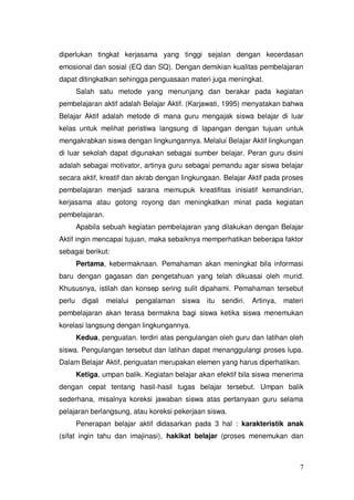 7
diperlukan tingkat kerjasama yang tinggi sejalan dengan kecerdasan
emosional dan sosial (EQ dan SQ). Dengan demikian kualitas pembelajaran
dapat ditingkatkan sehingga penguasaan materi juga meningkat.
Salah satu metode yang menunjang dan berakar pada kegiatan
pembelajaran aktif adalah Belajar Aktif. (Karjawati, 1995) menyatakan bahwa
Belajar Aktif adalah metode di mana guru mengajak siswa belajar di luar
kelas untuk melihat peristiwa langsung di lapangan dengan tujuan untuk
mengakrabkan siswa dengan lingkungannya. Melalui Belajar Aktif lingkungan
di luar sekolah dapat digunakan sebagai sumber belajar. Peran guru disini
adalah sebagai motivator, artinya guru sebagai pemandu agar siswa belajar
secara aktif, kreatif dan akrab dengan lingkungaan. Belajar Aktif pada proses
pembelajaran menjadi sarana memupuk kreatifitas inisiatif kemandirian,
kerjasama atau gotong royong dan meningkatkan minat pada kegiatan
pembelajaran.
Apabila sebuah kegiatan pembelajaran yang dilakukan dengan Belajar
Aktif ingin mencapai tujuan, maka sebaiknya memperhatikan beberapa faktor
sebagai berikut:
Pertama, kebermaknaan. Pemahaman akan meningkat bila informasi
baru dengan gagasan dan pengetahuan yang telah dikuasai oleh murid.
Khususnya, istilah dan konsep sering sulit dipahami. Pemahaman tersebut
perlu digali melalui pengalaman siswa itu sendiri. Artinya, materi
pembelajaran akan terasa bermakna bagi siswa ketika siswa menemukan
korelasi langsung dengan lingkungannya.
Kedua, penguatan. terdiri atas pengulangan oleh guru dan latihan oleh
siswa. Pengulangan tersebut dan latihan dapat menanggulangi proses lupa.
Dalam Belajar Aktif, penguatan merupakan elemen yang harus diperhatikan.
Ketiga, umpan balik. Kegiatan belajar akan efektif bila siswa menerima
dengan cepat tentang hasil-hasil tugas belajar tersebut. Umpan balik
sederhana, misalnya koreksi jawaban siswa atas pertanyaan guru selama
pelajaran berlangsung, atau koreksi pekerjaan siswa.
Penerapan belajar aktif didasarkan pada 3 hal : karakteristik anak
(sifat ingin tahu dan imajinasi), hakikat belajar (proses menemukan dan
 
