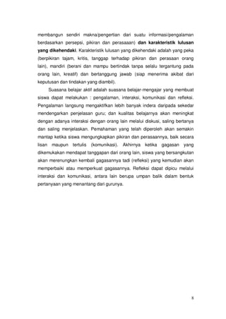 8
membangun sendiri makna/pengertian dari suatu informasi/pengalaman
berdasarkan persepsi, pikiran dan perasaaan) dan karakteristik lulusan
yang dikehendaki. Karakteristik lulusan yang dikehendaki adalah yang peka
(berpikiran tajam, kritis, tanggap terhadap pikiran dan perasaan orang
lain), mandiri (berani dan mampu bertindak tanpa selalu tergantung pada
orang lain, kreatif) dan bertanggung jawab (siap menerima akibat dari
keputusan dan tindakan yang diambil).
Suasana belajar aktif adalah suasana belajar-mengajar yang membuat
siswa dapat melakukan : pengalaman, interaksi, komunikasi dan refleksi.
Pengalaman langsung mengaktifkan lebih banyak indera daripada sekedar
mendengarkan penjelasan guru; dan kualitas belajarnya akan meningkat
dengan adanya interaksi dengan orang lain melalui diskusi, saling bertanya
dan saling menjelaskan. Pemahaman yang telah diperoleh akan semakin
mantap ketika siswa mengungkapkan pikiran dan perasaannya, baik secara
lisan maupun tertulis (komunikasi). Akhirnya ketika gagasan yang
dikemukakan mendapat tanggapan dari orang lain, siswa yang bersangkutan
akan merenungkan kembali gagasannya tadi (refleksi) yang kemudian akan
memperbaiki atau memperkuat gagasannya. Refleksi dapat dipicu melalui
interaksi dan komunikasi, antara lain berupa umpan balik dalam bentuk
pertanyaan yang menantang dari gurunya.
 