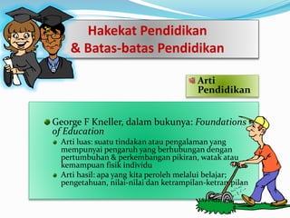 Arti
Pendidikan
George F Kneller, dalam bukunya: Foundations
of Education
Arti luas: suatu tindakan atau pengalaman yang
mempunyai pengaruh yang berhubungan dengan
pertumbuhan & perkembangan pikiran, watak atau
kemampuan fisik individu
Arti hasil: apa yang kita peroleh melalui belajar;
pengetahuan, nilai-nilai dan ketrampilan-ketrampilan
Hakekat Pendidikan
& Batas-batas Pendidikan
 