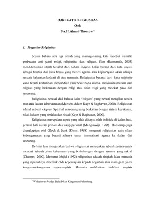 HAKEKAT RELEGIUSITAS
Oleh
Drs.H.Ahmad Thontowi
1. Pengertian Religiusitas
Secara bahasa ada tiga istilah yang masing-masing kata tersebut memilki
perbedaan arti yakni religi, religiusitas dan religius. Slim (Rasmanah, 2003)
mendefenisikan istilah tersebut dari bahasa Inggris. Religi berasal dari kata religion
sebagai bentuk dari kata benda yang berarti agama atau kepercayaan akan adanya
sesuatu kekuatan kodrati di atas manusia. Religiusitas berasal dari kata religiosity
yang berarti keshalihan, pengabdian yang besar pada agama. Religiusitas berasal dari
religious yang berkenaan dengan religi atau sifat religi yang melekat pada diri
seseorang.
Religiusitas berasal dari bahasa latin “relegare” yang berarti mengikat secara
erat atau ikatan kebersamaan (Mansen, dalam Kaye & Raghavan, 2000). Religiusitas
adalah sebuah ekspresi Spiritual seseorang yang berkaitan dengan sistem keyakinan,
nilai, hukum yang berlaku dan ritual (Kaye & Raghavan, 2000).
Religiusitas merupakna aspek yang telah dihayati oleh individu di dalam hati,
getaran hati nurani pribadi dan sikap personal (Mangunwija, 1986). Hal serupa juga
diungkapkan oleh Glock & Stark (Dister, 1988) mengenai religiusitas yaitu sikap
keberagamaan yang berarti adanya unsur internalisasi agama ke dalam diri
seseorang.
Definisi lain mengatakan bahwa religiusitas merupakan sebuah proses untuk
mencari sebuah jalan kebenaran yang berhubungan dengan sesuatu yang sakral
(Chatters, 2000). Menurut Majid (1992) religiusitas adalah tingkah laku manusia
yang sepenuhnya dibentuk oleh kepercayaan kepada kegaiban atau alam gaib, yaitu
kenyataan-kenyataan supra-empiris. Manusia melakukan tindakan empiris

Widyaiswara Madya Balai Diklat Keagamaan Palembang.
 