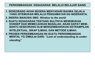 PERKEMBANGAN KESADARAN MELALUI BELAJAR SAINS
1. SESEORANG AKAN SEGERA MENYADARI BAHWA GEJALA
YANG DITEMUKAN MELALUI PENGAMATAN DG INDERANYA.
2. INDERA MANUSIA SBG: Window to the world
3. SUATU KESADARAN TENTANG SULITNYA MENEMUKAN
KONSEP DAN MEMECAHKAN MASALAH, AKAN DAPAT MEM-
BANTU SESEORANG DLM MENGEMBANGKAN KETRAMPILAN
INTELEKTUAL, SIKAP ILMIAH, DAN METODE ILMIAH.
4. PROSES PERKEMBANGAN INI SUATU PERKEMBANGAN
MENTAL YG DIMULAI DARI: “Lack of understanding to under-
standing”
 
