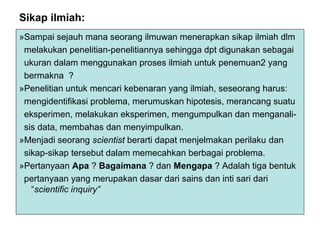 Sikap ilmiah:
»Sampai sejauh mana seorang ilmuwan menerapkan sikap ilmiah dlm
melakukan penelitian-penelitiannya sehingga dpt digunakan sebagai
ukuran dalam menggunakan proses ilmiah untuk penemuan2 yang
bermakna ?
»Penelitian untuk mencari kebenaran yang ilmiah, seseorang harus:
mengidentifikasi problema, merumuskan hipotesis, merancang suatu
eksperimen, melakukan eksperimen, mengumpulkan dan menganali-
sis data, membahas dan menyimpulkan.
»Menjadi seorang scientist berarti dapat menjelmakan perilaku dan
sikap-sikap tersebut dalam memecahkan berbagai problema.
»Pertanyaan Apa ? Bagaimana ? dan Mengapa ? Adalah tiga bentuk
pertanyaan yang merupakan dasar dari sains dan inti sari dari
“scientific inquiry”
 