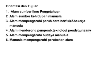 Orientasi dan Tujuan
1. Alam sumber Ilmu Pengetahuan
2. Alam sumber kehidupan manusia
3. Alam mempengaruhi perub.cara berfikir&bekerja
manusia
4. Alam mendorong pengemb.teknologi pendygunaany
5. Alam mempengaruhi budaya manusia
6. Manusia mempengaruhi perubahan alam
 