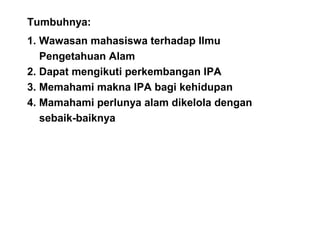 Tumbuhnya:
1. Wawasan mahasiswa terhadap Ilmu
Pengetahuan Alam
2. Dapat mengikuti perkembangan IPA
3. Memahami makna IPA bagi kehidupan
4. Mamahami perlunya alam dikelola dengan
sebaik-baiknya
 