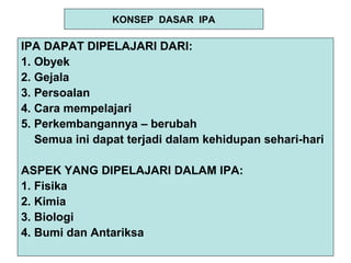 KONSEP DASAR IPA
IPA DAPAT DIPELAJARI DARI:
1. Obyek
2. Gejala
3. Persoalan
4. Cara mempelajari
5. Perkembangannya – berubah
Semua ini dapat terjadi dalam kehidupan sehari-hari
ASPEK YANG DIPELAJARI DALAM IPA:
1. Fisika
2. Kimia
3. Biologi
4. Bumi dan Antariksa
 