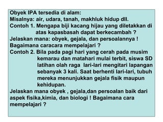 Obyek IPA tersedia di alam:
Misalnya: air, udara, tanah, makhluk hidup dll.
Contoh 1. Mengapa biji kacang hijau yang diletakkan di
atas kapasbasah dapat berkecambah ?
Jelaskan mana: obyek, gejala, dan persoalannya !
Bagaimana caracara mempelajari ?
Contoh 2. Bila pada pagi hari yang cerah pada musim
kemarau dan matahari mulai terbit, siswa SD
latihan olah raga lari-lari mengitari lapangan
sebanyak 3 kali. Saat berhenti lari-lari, tubuh
mereka menunjukkan gejala fisik maupun
kehidupan.
Jelaskan mana obyek , gejala,dan persoalan baik dari
aspek fisika,kimia, dan biologi ! Bagaimana cara
mempelajari ?
 