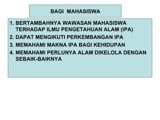 BAGI MAHASISWA
1. BERTAMBAHNYA WAWASAN MAHASISWA
TERHADAP ILMU PENGETAHUAN ALAM (IPA)
2. DAPAT MENGIKUTI PERKEMBANGAN IPA
3. MEMAHAMI MAKNA IPA BAGI KEHIDUPAN
4. MEMAHAMI PERLUNYA ALAM DIKELOLA DENGAN
SEBAIK-BAIKNYA
 
