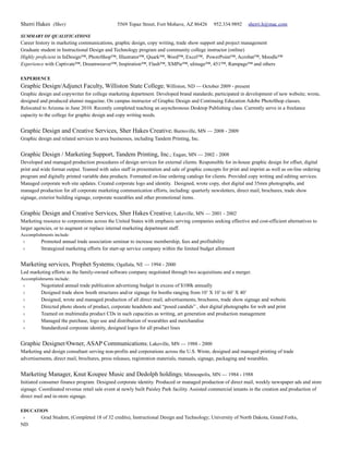 Sherri Hakes (Sher)                            5569 Topaz Street, Fort Mohave, AZ 86426        952.334.9892     sherri.h@mac.com

SUMMARY OF QUALIFICATIONS
Career history in marketing communications, graphic design, copy writing, trade show support and project management
Graduate student in Instructional Design and Technology program and community college instructor (online)
Highly proficient in InDesign™, PhotoShop™, Illustrator™, Quark™, Word™, Excel™, PowerPoint™, Acrobat™, Moodle™
Experience with Captivate™, Dreamweaver™, Inspiration™, Flash™, XMPie™, uImage™, 451™, Rampage™ and others

EXPERIENCE
Graphic Design/Adjunct Faculty, Williston State College; Williston, ND — October 2009 - present
Graphic design and copywriter for college marketing department. Developed brand standards; participated in development of new website; wrote,
designed and produced alumni magazine. On campus instructor of Graphic Design and Continuing Education Adobe PhotoShop classes.
Relocated to Arizona in June 2010. Recently completed teaching an asynchronous Desktop Publishing class. Currently serve in a freelance
capacity to the college for graphic design and copy writing needs.


Graphic Design and Creative Services, Sher Hakes Creative; Burnsville, MN — 2008 - 2009
Graphic design and related services to area businesses, including Tandem Printing, Inc.


Graphic Design / Marketing Support, Tandem Printing, Inc.; Eagan, MN — 2002 - 2008
Developed and managed production procedures of design services for external clients. Responsible for in-house graphic design for offset, digital
print and wide format output. Teamed with sales staff in presentation and sale of graphic concepts for print and imprint as well as on-line ordering
program and digitally printed variable data products. Formatted on-line ordering catalogs for clients. Provided copy writing and editing services.
Managed corporate web site updates. Created corporate logo and identity. Designed, wrote copy, shot digital and 35mm photographs, and
managed production for all corporate marketing communication efforts, including: quarterly newsletters, direct mail, brochures, trade show
signage, exterior building signage, corporate wearables and other promotional items.


Graphic Design and Creative Services, Sher Hakes Creative; Lakeville, MN — 2001 - 2002
Marketing resource to corporations across the United States with emphasis serving companies seeking effective and cost-efficient alternatives to
larger agencies, or to augment or replace internal marketing department staff.
Accomplishments include:
 ›        Promoted annual trade association seminar to increase membership, fees and profitability
 ›        Strategized marketing efforts for start-up service company within the limited budget allotment


Marketing services, Prophet Systems; Ogallala, NE — 1994 - 2000
Led marketing efforts as the family-owned software company negotiated through two acquisitions and a merger.
Accomplishments include:
 ›        Negotiated annual trade publication advertising budget in excess of $100k annually
 ›        Designed trade show booth structures and/or signage for booths ranging from 10’ X 10’ to 60’ X 40’
 ›        Designed, wrote and managed production of all direct mail, advertisements, brochures, trade show signage and website
 ›        Directed photo shoots of product, corporate headshots and “posed candids” , shot digital photographs for web and print
 ›        Teamed on multimedia product CDs in such capacities as writing, art generation and production management
 ›        Managed the purchase, logo use and distribution of wearables and merchandise
 ›        Standardized corporate identity, designed logos for all product lines


Graphic Designer/Owner, ASAP Communications; Lakeville, MN — 1988 - 2000
Marketing and design consultant serving non-profits and corporations across the U.S. Wrote, designed and managed printing of trade
advertisements, direct mail, brochures, press releases, registration materials, manuals, signage, packaging and wearables.


Marketing Manager, Knut Koupee Music and Dedolph holdings; Minneapolis, MN — 1984 - 1988
Initiated consumer finance program. Designed corporate identity. Produced or managed production of direct mail, weekly newspaper ads and store
signage. Coordinated revenue retail sale event at newly built Paisley Park facility. Assisted commercial tenants in the creation and production of
direct mail and in-store signage.

EDUCATION
 ›        Grad Student, (Completed 18 of 32 credits), Instructional Design and Technology; University of North Dakota, Grand Forks,
ND
 