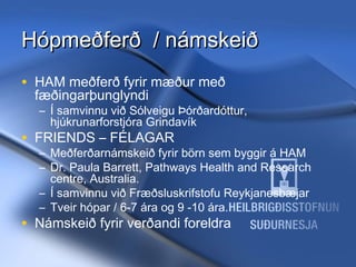 Hópmeðferð / námskeið
• HAM meðferð fyrir mæður með
fæðingarþunglyndi

– Í samvinnu við Sólveigu Þórðardóttur,
hjúkrunarforstjóra Grindavík

• FRIENDS – FÉLAGAR

– Meðferðarnámskeið fyrir börn sem byggir á HAM
– Dr. Paula Barrett, Pathways Health and Research
centre, Australia.
– Í samvinnu við Fræðsluskrifstofu Reykjanesbæjar
– Tveir hópar / 6-7 ára og 9 -10 ára.

• Námskeið fyrir verðandi foreldra
11/20/13

Hrund Sigurðardóttir Sálfræðingur
- hrunds@hss.is

 