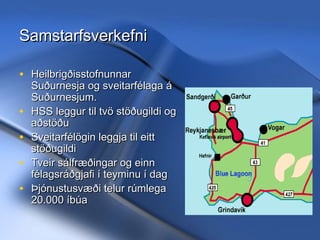 Samstarfsverkefni
• Heilbrigðisstofnunnar
•
•
•
•

Suðurnesja og sveitarfélaga á
Suðurnesjum.
HSS leggur til tvö stöðugildi og
aðstöðu
Sveitarfélögin leggja til eitt
stöðugildi
Tveir sálfræðingar og einn
félagsráðgjafi í teyminu í dag
Þjónustusvæði telur rúmlega
20.000 íbúa

11/20/13

Hrund Sigurðardóttir Sálfræðingur
- hrunds@hss.is

 